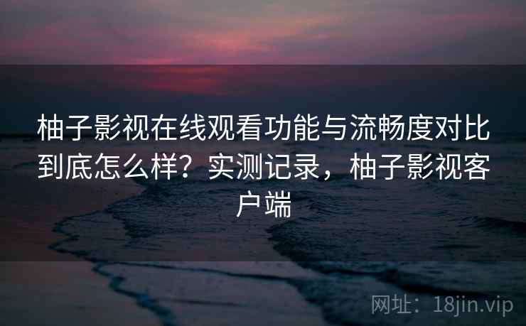 柚子影视在线观看功能与流畅度对比到底怎么样？实测记录，柚子影视客户端