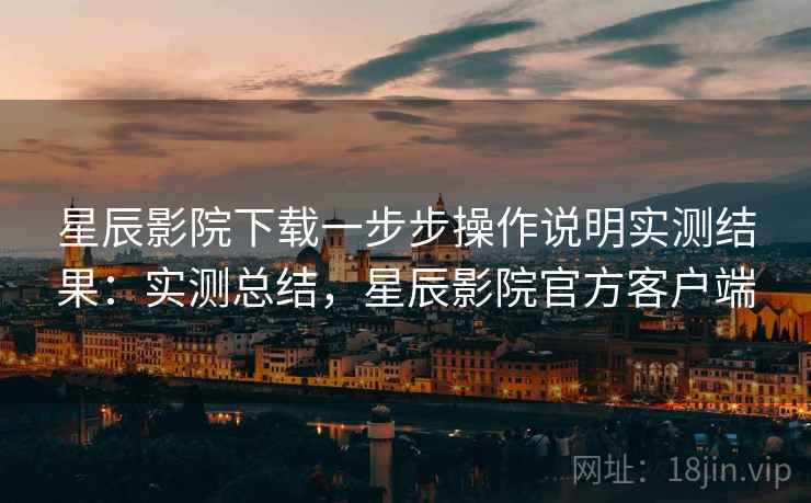 星辰影院下载一步步操作说明实测结果：实测总结，星辰影院官方客户端