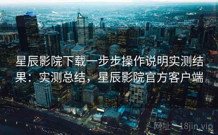 星辰影院下载一步步操作说明实测结果：实测总结，星辰影院官方客户端