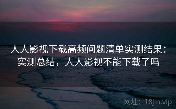 人人影视下载高频问题清单实测结果：实测总结，人人影视不能下载了吗