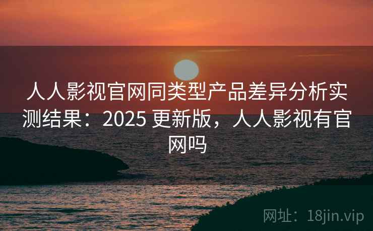 人人影视官网同类型产品差异分析实测结果：2025 更新版，人人影视有官网吗