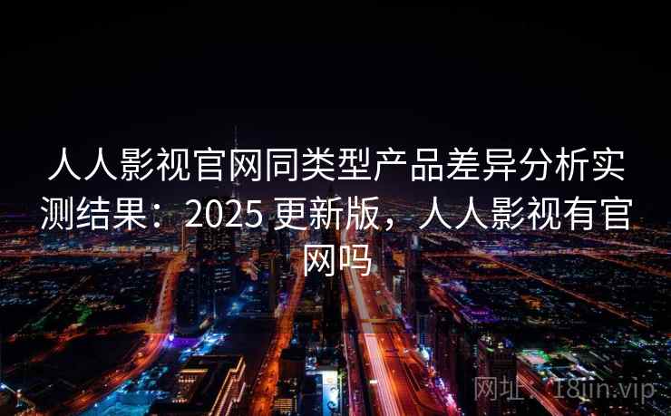人人影视官网同类型产品差异分析实测结果：2025 更新版，人人影视有官网吗