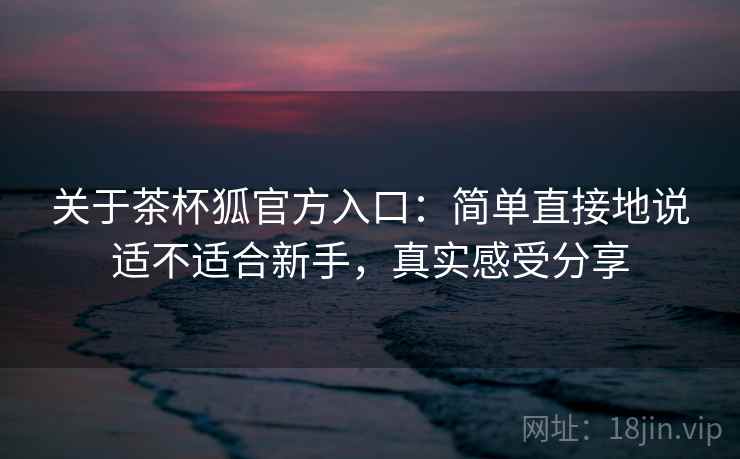 关于茶杯狐官方入口：简单直接地说适不适合新手，真实感受分享
