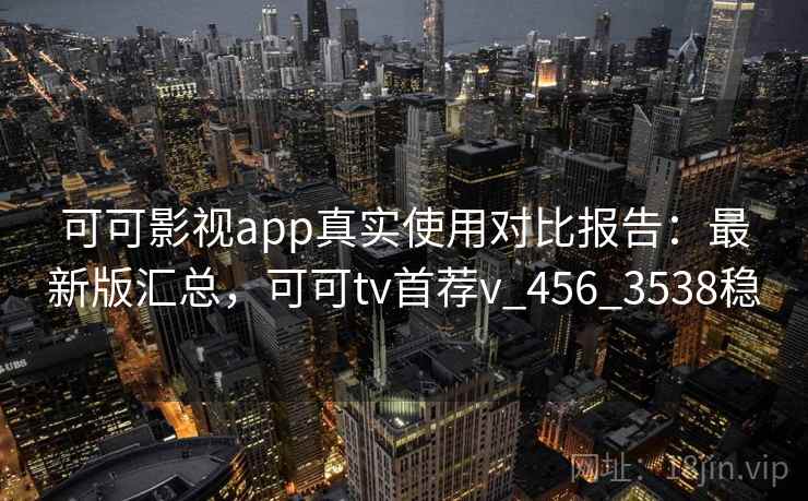 可可影视app真实使用对比报告：最新版汇总，可可tv首荐v_456_3538稳