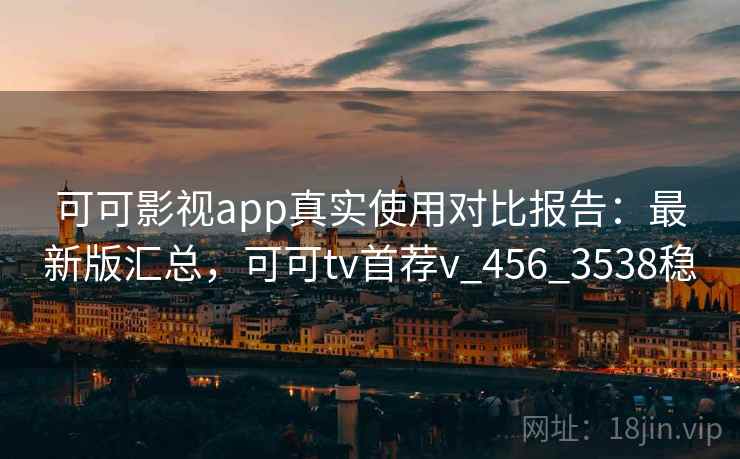 可可影视app真实使用对比报告：最新版汇总，可可tv首荐v_456_3538稳