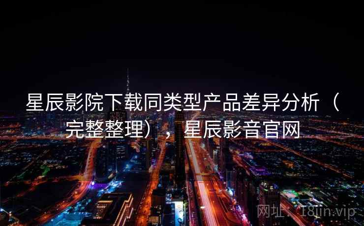 星辰影院下载同类型产品差异分析（完整整理），星辰影音官网