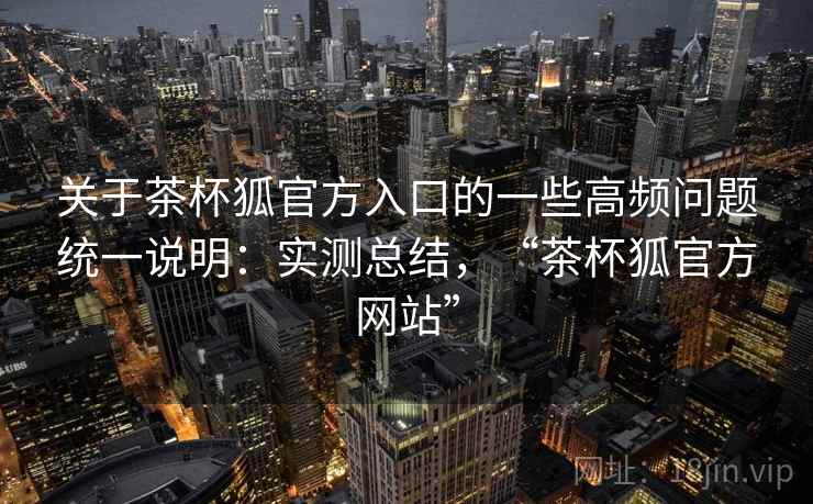 关于茶杯狐官方入口的一些高频问题统一说明:实测总结,“茶杯狐官方网站” 关于茶杯狐官方入口的一些高频问题统一说明:实测总结,“茶杯狐官方网站”