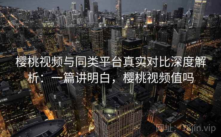 樱桃视频与同类平台真实对比深度解析：一篇讲明白，樱桃视频值吗