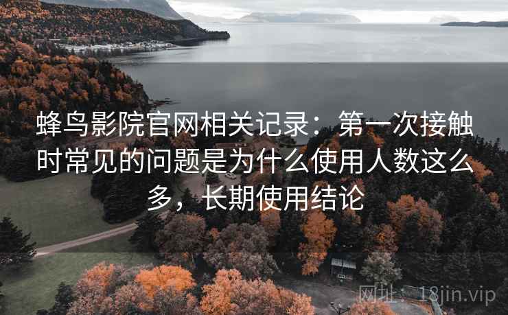 蜂鸟影院官网相关记录:第一次接触时常见的问题是为什么使用人数这么多,长期使用结论 蜂鸟影院官网相关记录:第一次接触时常见的问题是为什么使用人数这么多,长期使用结论