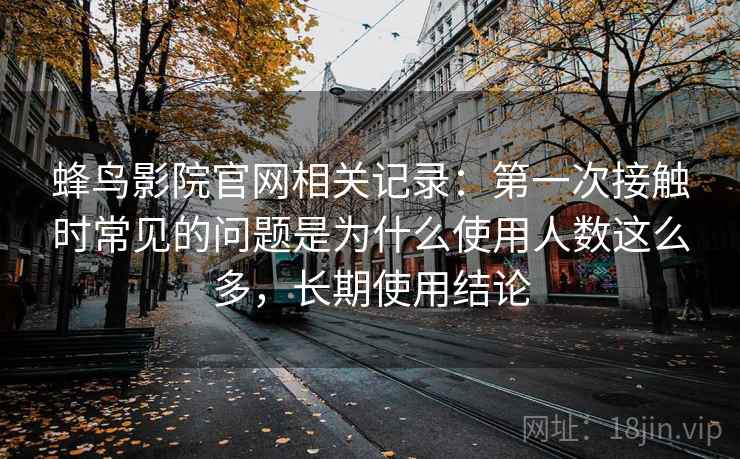 蜂鸟影院官网相关记录:第一次接触时常见的问题是为什么使用人数这么多,长期使用结论 蜂鸟影院官网相关记录:第一次接触时常见的问题是为什么使用人数这么多,长期使用结论