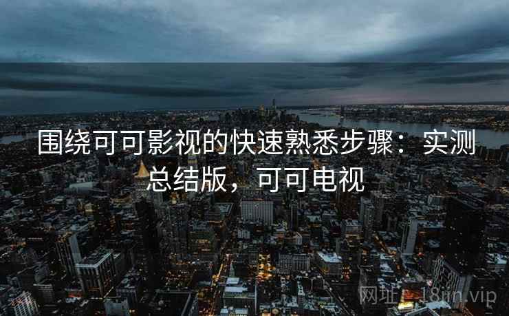 围绕可可影视的快速熟悉步骤：实测总结版，可可电视