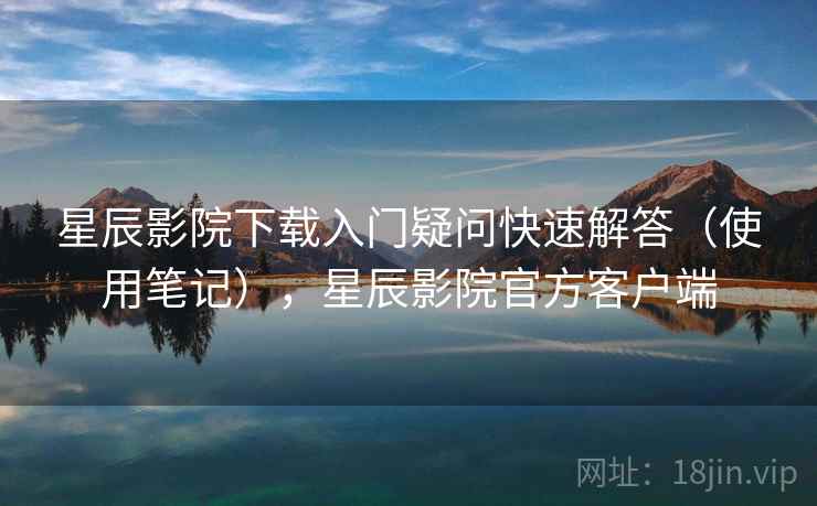 星辰影院下载入门疑问快速解答（使用笔记），星辰影院官方客户端