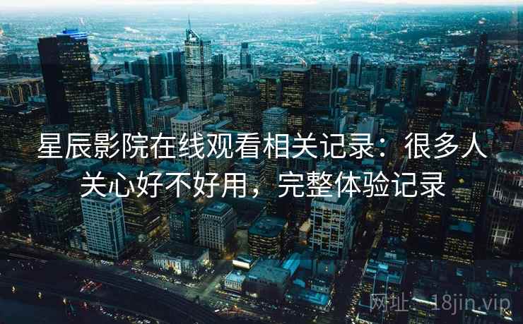 星辰影院在线观看相关记录：很多人关心好不好用，完整体验记录