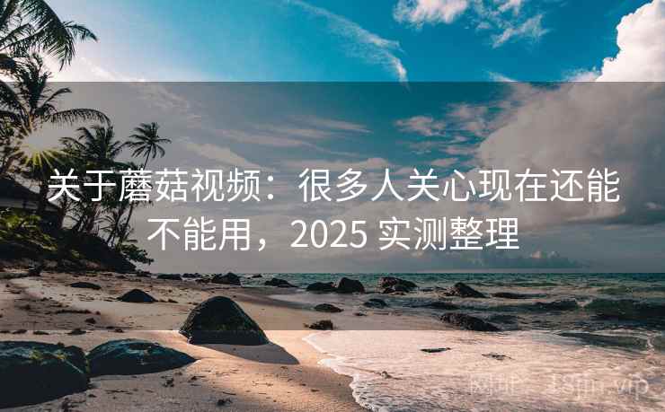 关于蘑菇视频：很多人关心现在还能不能用，2025 实测整理