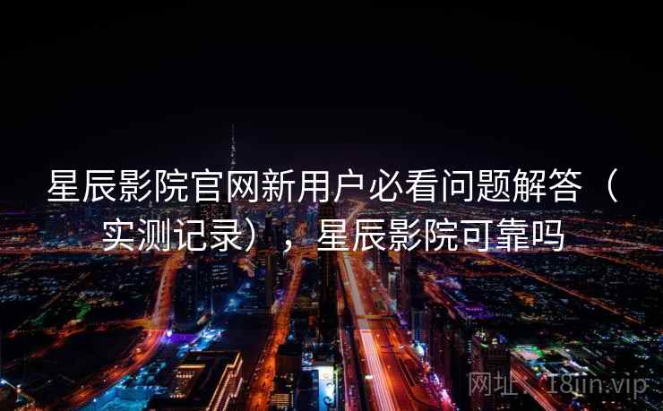 星辰影院官网新用户必看问题解答（实测记录），星辰影院可靠吗