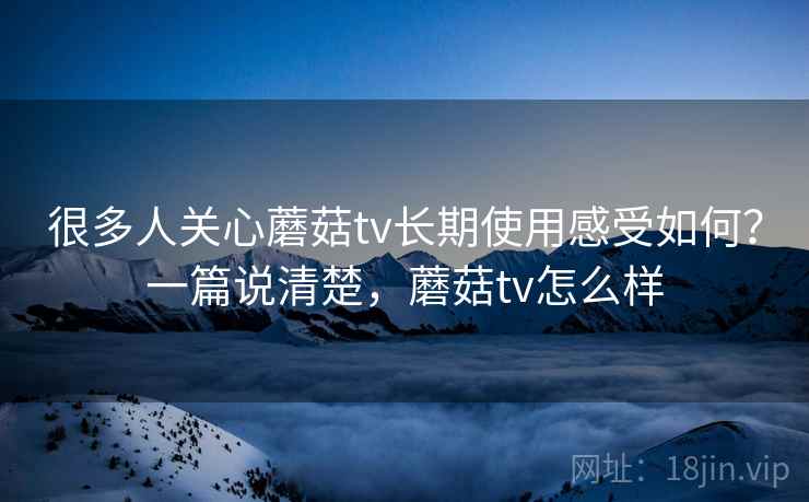 很多人关心蘑菇tv长期使用感受如何？一篇说清楚，蘑菇tv怎么样