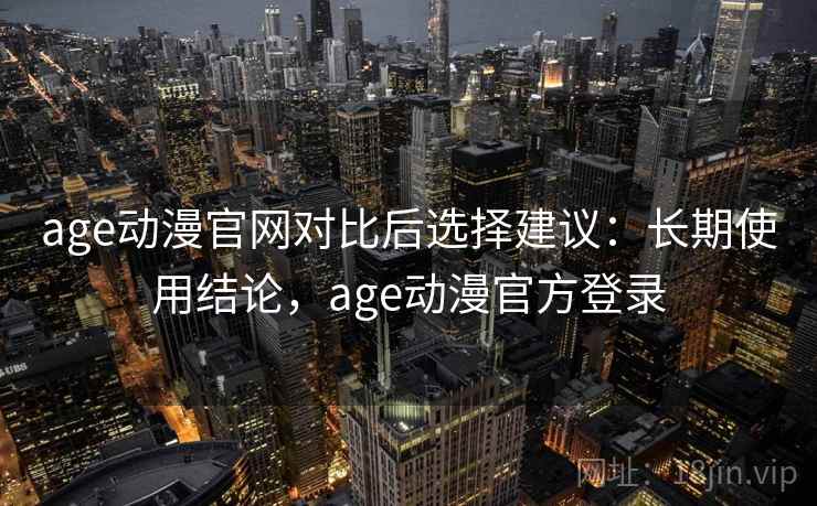 age动漫官网对比后选择建议：长期使用结论，age动漫官方登录