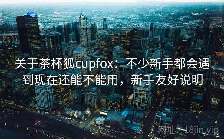 关于茶杯狐cupfox：不少新手都会遇到现在还能不能用，新手友好说明