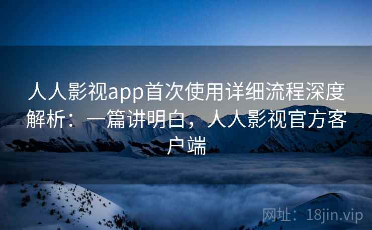 人人影视app首次使用详细流程深度解析：一篇讲明白，人人影视官方客户端