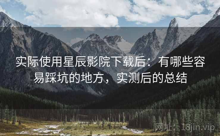 实际使用星辰影院下载后:有哪些容易踩坑的地方,实测后的总结 实际使用星辰影院下载后:有哪些容易踩坑的地方,实测后的总结