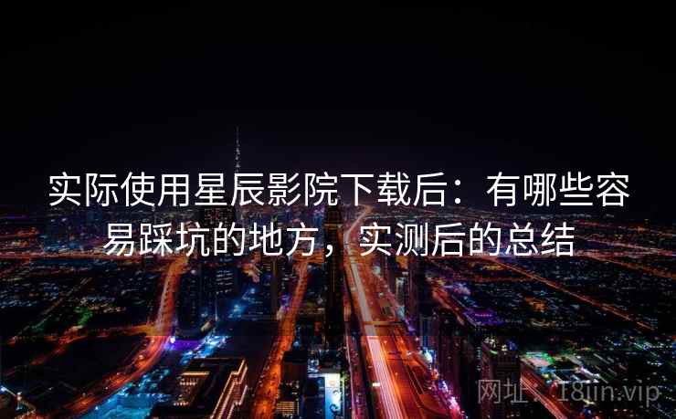实际使用星辰影院下载后:有哪些容易踩坑的地方,实测后的总结 实际使用星辰影院下载后:有哪些容易踩坑的地方,实测后的总结