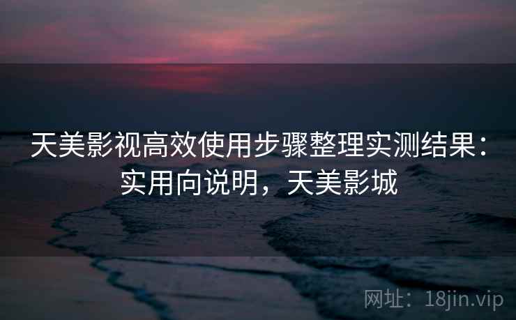 天美影视高效使用步骤整理实测结果：实用向说明，天美影城