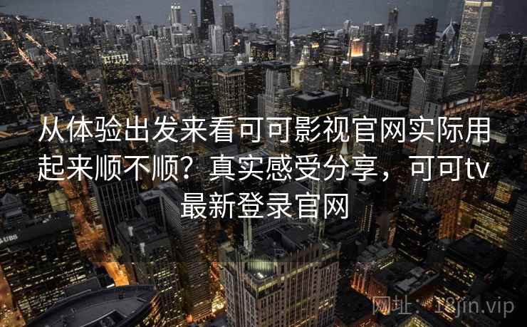 从体验出发来看可可影视官网实际用起来顺不顺？真实感受分享，可可tv最新登录官网