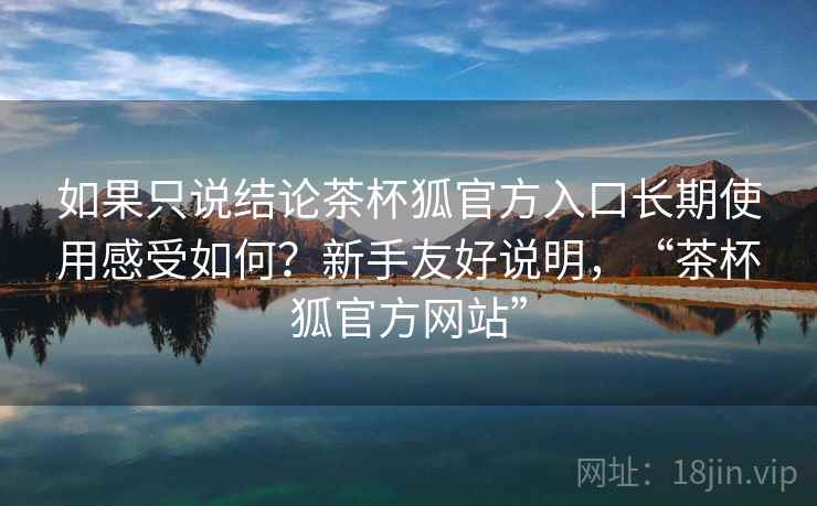 如果只说结论茶杯狐官方入口长期使用感受如何？新手友好说明，“茶杯狐官方网站”