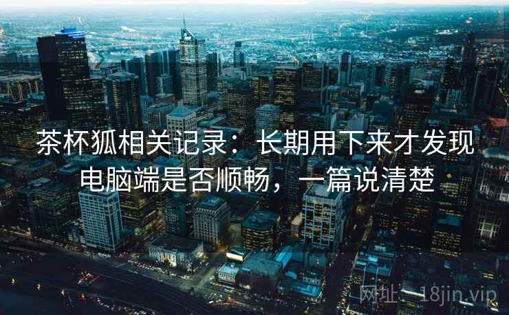 茶杯狐相关记录:长期用下来才发现电脑端是否顺畅,一篇说清楚 茶杯狐相关记录:长期用下来才发现电脑端是否顺畅,一篇说清楚