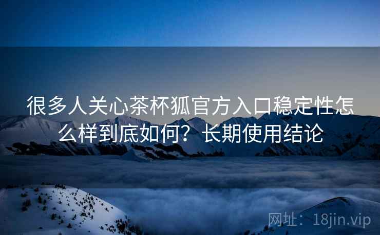 很多人关心茶杯狐官方入口稳定性怎么样到底如何？长期使用结论