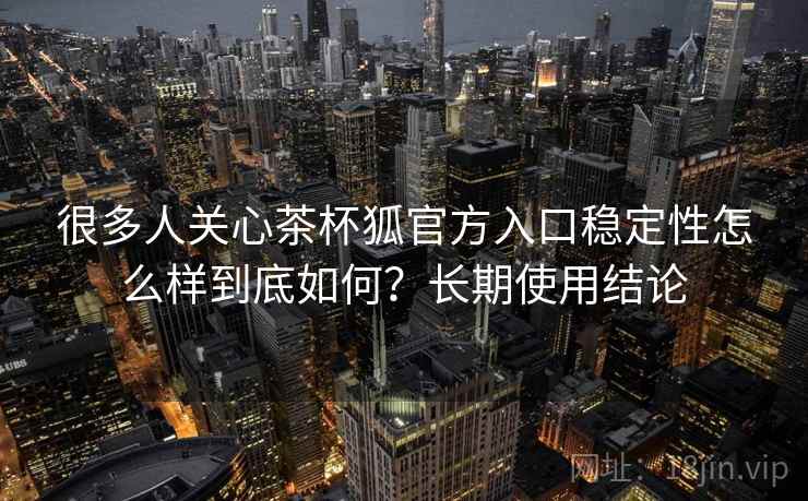 很多人关心茶杯狐官方入口稳定性怎么样到底如何?长期使用结论 很多人关心茶杯狐官方入口稳定性怎么样到底如何?长期使用结论