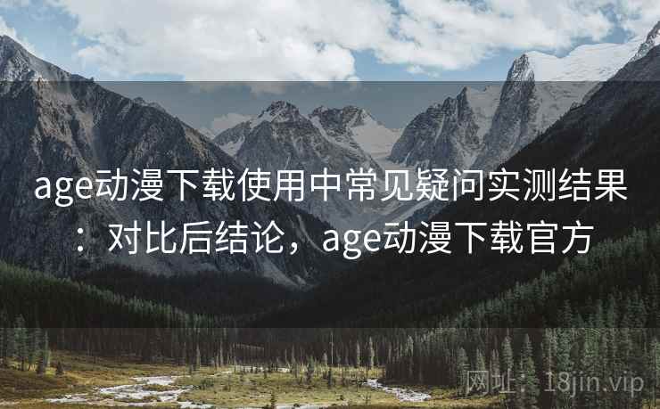 age动漫下载使用中常见疑问实测结果：对比后结论，age动漫下载官方