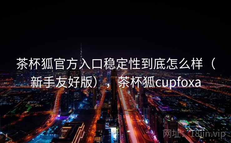 茶杯狐官方入口稳定性到底怎么样(新手友好版),茶杯狐cupfoxa 茶杯狐官方入口稳定性到底怎么样(新手友好版),茶杯狐cupfoxa