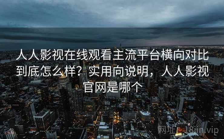 人人影视在线观看主流平台横向对比到底怎么样？实用向说明，人人影视官网是哪个