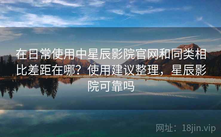 在日常使用中星辰影院官网和同类相比差距在哪？使用建议整理，星辰影院可靠吗