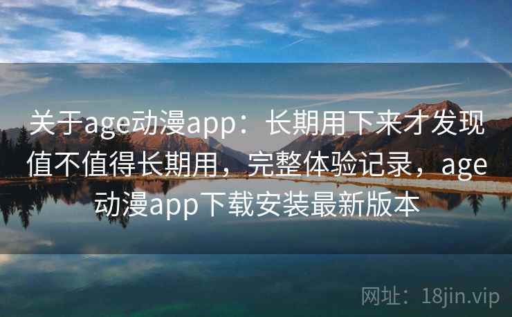 关于age动漫app：长期用下来才发现值不值得长期用，完整体验记录，age动漫app下载安装最新版本