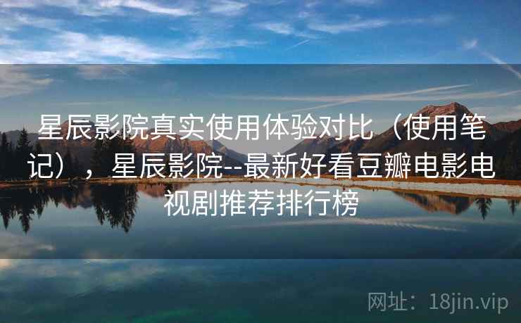 星辰影院真实使用体验对比（使用笔记），星辰影院--最新好看豆瓣电影电视剧推荐排行榜