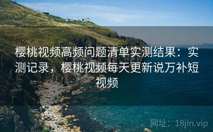 樱桃视频高频问题清单实测结果：实测记录，樱桃视频每天更新说万补短视频