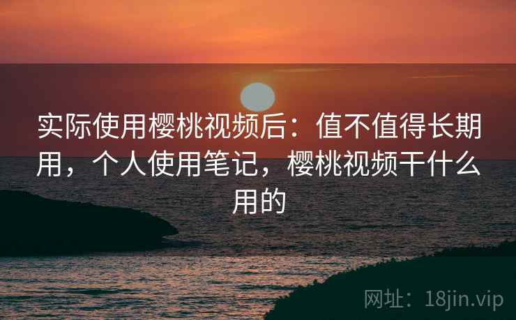 实际使用樱桃视频后：值不值得长期用，个人使用笔记，樱桃视频干什么用的