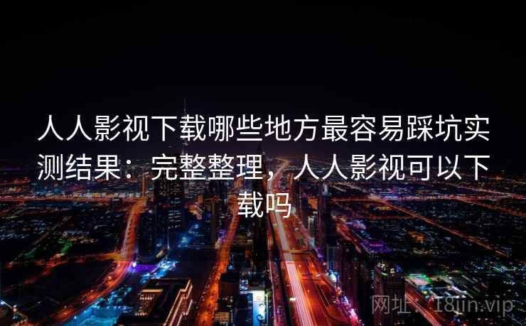 人人影视下载哪些地方最容易踩坑实测结果：完整整理，人人影视可以下载吗