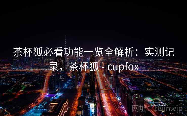 茶杯狐必看功能一览全解析：实测记录，茶杯狐 - cupfox
