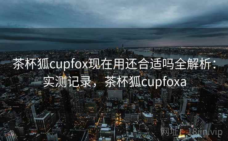茶杯狐cupfox现在用还合适吗全解析：实测记录，茶杯狐cupfoxa