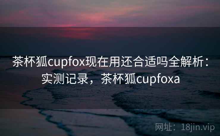 茶杯狐cupfox现在用还合适吗全解析：实测记录，茶杯狐cupfoxa