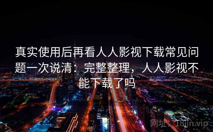 真实使用后再看人人影视下载常见问题一次说清：完整整理，人人影视不能下载了吗