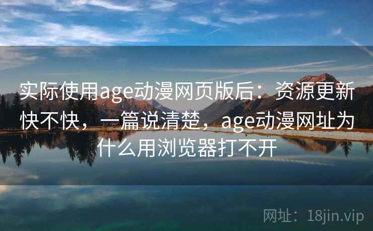 实际使用age动漫网页版后：资源更新快不快，一篇说清楚，age动漫网址为什么用浏览器打不开