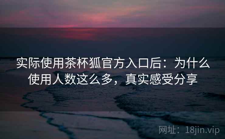 实际使用茶杯狐官方入口后：为什么使用人数这么多，真实感受分享
