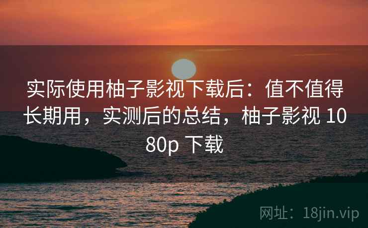 实际使用柚子影视下载后：值不值得长期用，实测后的总结，柚子影视 1080p 下载