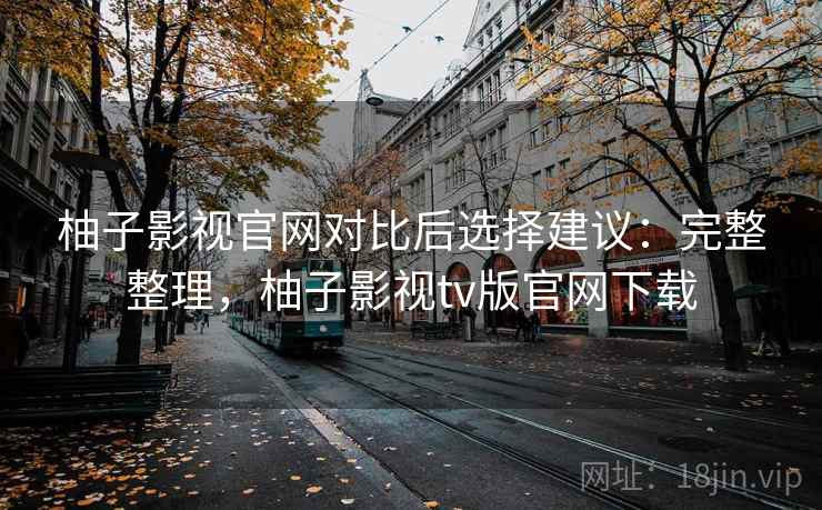 柚子影视官网对比后选择建议：完整整理，柚子影视tv版官网下载
