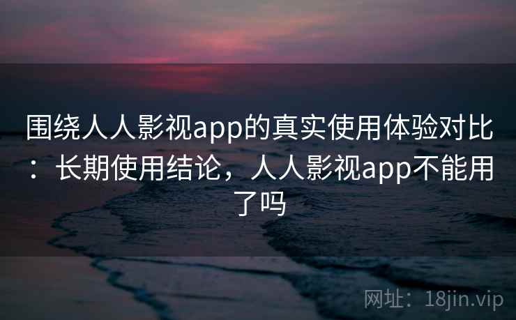 围绕人人影视app的真实使用体验对比：长期使用结论，人人影视app不能用了吗