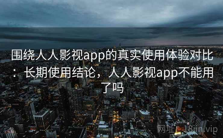 围绕人人影视app的真实使用体验对比：长期使用结论，人人影视app不能用了吗